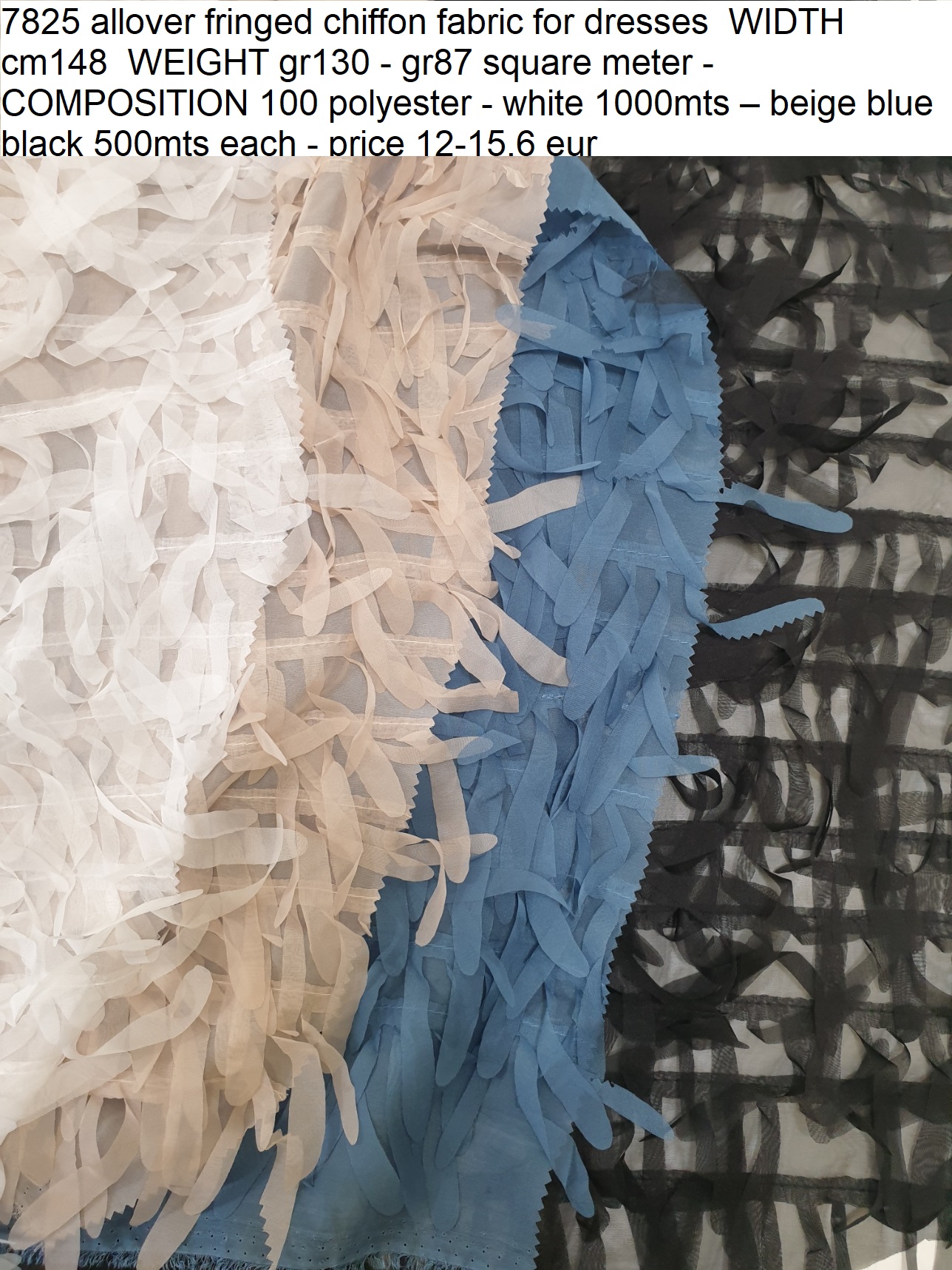 7825 allover fringed chiffon fabric for dresses WIDTH cm148 WEIGHT gr130 - gr87 square meter - COMPOSITION 100 polyester - white 1000mts – beige blue black 500mts each - price 12-15,6 eur